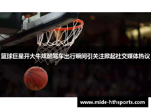 篮球巨星开大牛炫酷驾车出行瞬间引关注掀起社交媒体热议
